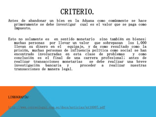 CRITERIO.
Antes de abandonar un bien en la Aduana como comúnmente se hace
primeramente se debe investigar cual es el valor que se paga como
Impuesto.
Esto no solamente es en sentido monetario sino también en bienes;
muchas personas por llevar un valor que sobrepasan los 1,000
llevan su dinero en el equipaje, y da como resultado como la
prisión, muchas personas de influencia política como social se han
encontrado involucradas en esta clase de problemas y como
conclusión es el final de una carrera profesional; antes de
realizar transacciones monetarias se debe realizar una breve
investigación bancaria y proceder a realizar nuestras
transacciones de manera legal.
LINKOGRAFÍA:
http://www.correolegal.com.ec/docs/noticias/nt10007.pdf
 