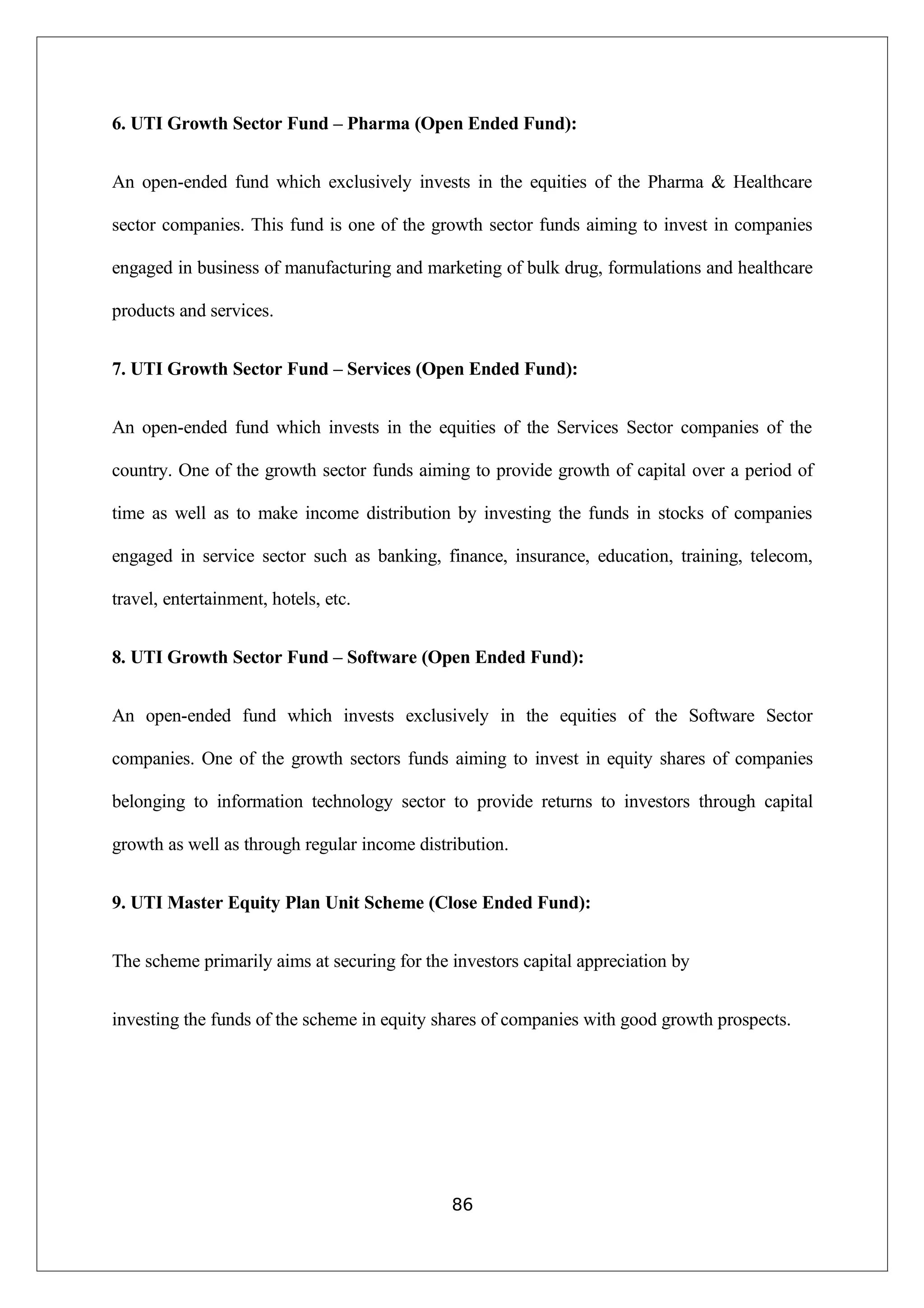 6. UTI Growth Sector Fund – Pharma (Open Ended Fund):
An open-ended fund which exclusively invests in the equities of the Pharma & Healthcare
sector companies. This fund is one of the growth sector funds aiming to invest in companies
engaged in business of manufacturing and marketing of bulk drug, formulations and healthcare
products and services.
7. UTI Growth Sector Fund – Services (Open Ended Fund):
An open-ended fund which invests in the equities of the Services Sector companies of the
country. One of the growth sector funds aiming to provide growth of capital over a period of
time as well as to make income distribution by investing the funds in stocks of companies
engaged in service sector such as banking, finance, insurance, education, training, telecom,
travel, entertainment, hotels, etc.
8. UTI Growth Sector Fund – Software (Open Ended Fund):
An open-ended fund which invests exclusively in the equities of the Software Sector
companies. One of the growth sectors funds aiming to invest in equity shares of companies
belonging to information technology sector to provide returns to investors through capital
growth as well as through regular income distribution.
9. UTI Master Equity Plan Unit Scheme (Close Ended Fund):
The scheme primarily aims at securing for the investors capital appreciation by
investing the funds of the scheme in equity shares of companies with good growth prospects.
86
 