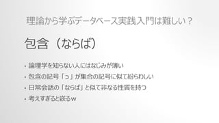 包含（ならば）
• 論理学を知らない人にはなじみが薄い
• 包含の記号 「⊃」 が集合の記号に似て紛らわしい
• 日常会話の 「ならば」 と似て非なる性質を持つ
• 考えすぎると嵌るｗ
理論から学ぶデータベース実践入門は難しい？
 