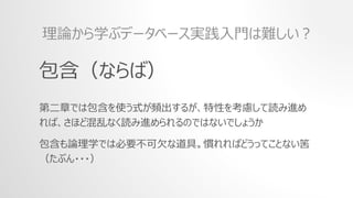 包含（ならば）
第二章では包含を使う式が頻出するが、特性を考慮して読み進め
れば、さほど混乱なく読み進められるのではないでしょうか
包含も論理学では必要不可欠な道具。慣れればどうってことない筈
（たぶん・・・）
理論から学ぶデータベース実践入門は難しい？
 