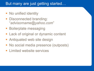 But many are just getting started…
 No unified identity
 Disconnected branding:
“advisorname@yahoo.com”
 Boilerplate messaging
 Lack of original or dynamic content
 Antiquated web site design
 No social media presence (outposts)
 Limited website services
 