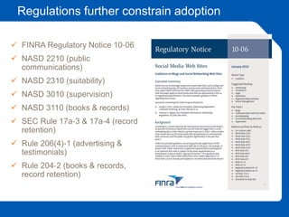 Regulations further constrain adoption
 FINRA Regulatory Notice 10‐06
 NASD 2210 (public
communications)
 NASD 2310 (suitability)
 NASD 3010 (supervision)
 NASD 3110 (books & records)
 SEC Rule 17a‐3 & 17a‐4 (record
retention)
 Rule 206(4)‐1 (advertising &
testimonials)
 Rule 204‐2 (books & records,
record retention)
 