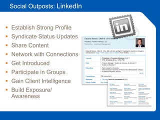Social Outposts: LinkedIn
 Establish Strong Profile
 Syndicate Status Updates
 Share Content
 Network with Connections
 Get Introduced
 Participate in Groups
 Gain Client Intelligence
 Build Exposure/
Awareness
 