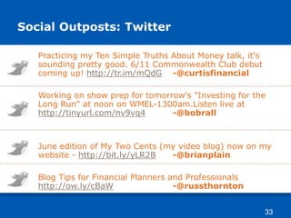 Social Outposts: Twitter
Practicing my Ten Simple Truths About Money talk, it's
sounding pretty good. 6/11 Commonwealth Club debut
coming up! http://tr.im/mQdG -@curtisfinancial
Working on show prep for tomorrow's "Investing for the
Long Run" at noon on WMEL-1300am.Listen live at
http://tinyurl.com/nv9vq4 -@bobrall
June edition of My Two Cents (my video blog) now on my
website - http://bit.ly/yLR2B -@brianplain
Blog Tips for Financial Planners and Professionals
http://ow.ly/cBaW -@russthornton
33
 