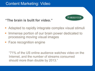 Content Marketing: Video
 Adapted to rapidly integrate complex visual stimuli
 Immense portion of our brain power dedicated to
processing moving visual images
 Face recognition engine
“The brain is built for video.”
“71% of the US online audience watches video on the
Internet, and the number of streams consumed
should more than double by 2013.”
 
