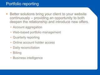 Portfolio reporting
 Better solutions bring your client to your website
continuously – providing an opportunity to both
deepen the relationship and introduce new offers.
• Account aggregation
• Web-based portfolio management
• Quarterly reporting
• Online account holder access
• Daily reconciliation
• Billing
• Business intelligence
 