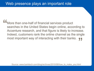 Web presence plays an important role
Source: www.banktech.com/blog/archives/2010/08/how_to_make_you.html
More than one-half of financial services product
searches in the United States begin online, according to
Accenture research, and that figure is likely to increase.
Indeed, customers rank the online channel as the single
most important way of interacting with their banks.
““
 