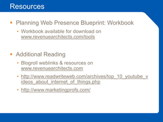 Resources
 Planning Web Presence Blueprint: Workbook
• Workbook available for download on
www.revenuearchitects.com/tools
 Additional Reading
• Blogroll weblinks & resources on
www.revenuearchitects.com
• http://www.readwriteweb.com/archives/top_10_youtube_v
ideos_about_internet_of_things.php
• http://www.marketingprofs.com/
 