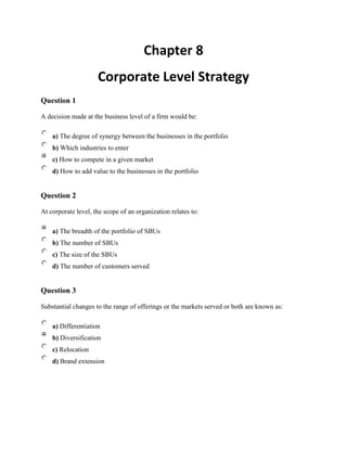 Chapter 8<br />Corporate Level Strategy<br />Question 1 <br />A decision made at the business level of a firm would be:<br />a) The degree of synergy between the businesses in the portfolio <br />b) Which industries to enter <br />c) How to compete in a given market <br />d) How to add value to the businesses in the portfolio <br />Question 2 <br />At corporate level, the scope of an organization relates to: <br />a) The breadth of the portfolio of SBUs <br />b) The number of SBUs <br />c) The size of the SBUs <br />d) The number of customers served <br />Question 3 <br />Substantial changes to the range of offerings or the markets served or both are known as: <br />a) Differentiation <br />b) Diversification <br />c) Relocation <br />d) Brand extension <br />Question 4 <br />Which of the following outcomes is not an advantage of a completely vertically integrated business?<br />a) Potentially greater control is achieved <br />b) Potentially greater quality is achieved <br />c) Lowering of risk is achieved <br />d) Lower price of supplies is achieved <br />Question 5 <br />'Synergy' can best be explained by which of the sums below?<br />a) 2+2=5 <br />b) 2+2=4 <br />c) 2-2=1 <br />d) 2-2=0 <br />Question 6 <br />The Boston Group Portfolio Matrix is used to assess:<br />a) The size of a portfolio of businesses <br />b) The extent to which the corporate centre can add value to the businesses <br />c) The balance of the portfolio of businesses <br />d) The scope of the portfolio <br />Question 7 <br />The Ashbridge Portfolio matrix is used to assess whether:<br />a) The businesses are a good fit with the parent company <br />b) The portfolio is balanced <br />c) The portfolio has opportunities for synergies <br />d) The portfolio is too diversified <br />Question 8 <br />In the Ashbridge Portfolio matrix, a business that the parent understands but doesn't add any value to is known as: <br />a) A heartland business <br />b) An alien business <br />c) A value trap business <br />d) A ballast business <br />Question 9 <br />When evaluating a strategic option a firm can test the option against the criteria of suitability, feasibility and acceptability. Suitability in this context means:<br />a) The strategy satisfies the shareholders <br />b) The strategy will work in practice because it has the necessary resources and capabilities <br />c) The strategy is consistent with the strengths, weaknesses, opportunities and threats identified in the strategic analysis <br />d) The strategy satisfies the relevant stakeholders <br />Question 10 <br />Ansoff's growth vector matrix is used for:<br />a) Analysing the different strategic directions an organization can pursue <br />b) Analysing the balance of the portfolio <br />c) Assessing whether the corporate parent is adding value <br />d) Assessing the market share of a business <br />Question 11 <br />In Ansoff's matrix, 'product development' involves going in the direction of: <br />a) Present products to present markets <br />b) Present products to new markets <br />c) New products to present markets <br />d) New products to new markets <br />Question 12 <br />Horizontal integration is where:<br />a) A firm takes over a supplier <br />b) A firm takes over a distributor <br />c) A firm takes over a competitor <br />d) A firm takes over a manufacturer <br />Question 13 <br />Conglomerate diversification is another name for:<br />a) Unrelated diversification <br />b) Related diversification <br />c) Portfolio diversification <br />d) Acquisition diversification <br />Question 14 <br />Which of the following statements is true when describing the merits of related and unrelated diversification?<br />a) Unrelated diversification has been shown to be more successful <br />b) Related diversification has been shown to be more successful <br />c) The evidence on diversification strategies is contradictory <br />d) Related diversification is more successful up to a certain size of corporation <br />Question 15 <br />What did Peters and Waterman (1982) mean when they implored businesses to 'stick to the knitting'?<br />a) Corporations should strip down to core activities <br />b) Corporations follow low risk diversification strategies <br />c) Corporations should follow the same generic strategy across all businesses <br />d) Corporations should have a balanced portfolio <br />