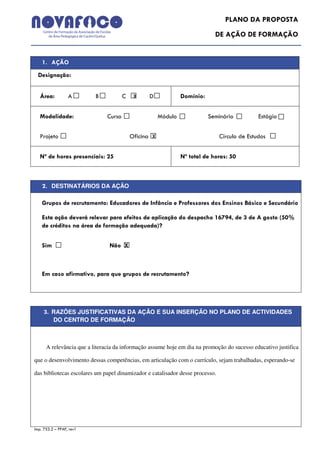 PLANO DA PROPOSTA
                                                                             DE AÇÃO DE FORMAÇÃO


    1. AÇÃO
  Designação:


   Área:          A       B            C    X    D              Domínio:


   Modalidade:                 Curso                   Módulo              Seminário          Estágio


   Projeto                                 Oficina X                           Círculo de Estudos


   Nº de horas presenciais: 25                                  Nº total de horas: 50



    2. DESTINATÁRIOS DA AÇÃO

    Grupos de recrutamento: Educadores de Infância e Professores dos Ensinos Básico e Secundário

    Esta ação deverá relevar para efeitos de aplicação do despacho 16794, de 3 de A gosto (50%
    de créditos na área de formação adequada)?


    Sim X                       Não X



    Em caso afirmativo, para que grupos de recrutamento?




     3. RAZÕES JUSTIFICATIVAS DA AÇÃO E SUA INSERÇÃO NO PLANO DE ACTIVIDADES
          DO CENTRO DE FORMAÇÃO



      A relevância que a literacia da informação assume hoje em dia na promoção do sucesso educativo justifica

que o desenvolvimento dessas competências, em articulação com o currículo, sejam trabalhadas, esperando-se

das bibliotecas escolares um papel dinamizador e catalisador desse processo.




Imp. 753.2 – PPAF, rev1
 