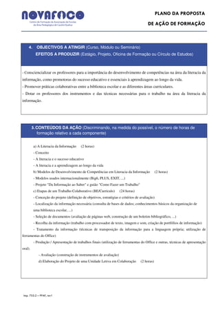 PLANO DA PROPOSTA
                                                                                        DE AÇÃO DE FORMAÇÃO



     4. OBJECTIVOS A ATINGIR (Curso, Módulo ou Seminário)
           EFEITOS A PRODUZIR (Estágio, Projeto, Oficina de Formação ou Círculo de Estudos)



- Consciencializar os professores para a importância do desenvolvimento de competências na área da literacia da
informação, como promotoras do sucesso educativo e essenciais à aprendizagem ao longo da vida.
- Promover práticas colaborativas entre a biblioteca escolar e as diferentes áreas curriculares.
- Dotar os professores dos instrumentos e das técnicas necessárias para o trabalho na área da literacia da
informação.




         5. CONTEÚDOS DA AÇÃO (Discriminando, na medida do possível, o número de horas de
           formação relativo a cada componente)


         a) A Literacia da Informação    (2 horas)
         - Conceito
         - A literacia e o sucesso educativo
         - A literacia e a aprendizagem ao longo da vida
         b) Modelos de Desenvolvimento de Competências em Literacia da Informação               (2 horas)
         - Modelos usados internacionalmente (Big6, PLUS, EXIT, ...)
         - Projeto "Da Informação ao Saber" e guião "Como Fazer um Trabalho"
         c) Etapas de um Trabalho Colaborativo (BE/Currículo)       (24 horas)
         - Conceção do projeto (definição de objetivos, estratégias e critérios de avaliação)
         - Localização da informação necessária (consulta de bases de dados; conhecimentos básicos da organização de
         uma biblioteca escolar, ...)
         - Seleção de documentos (avaliação de páginas web, construção de um boletim bibliográfico, ...)
         - Recolha da informação (trabalho com processador de texto, imagem e som, criação de portfólios de informação)
         - Tratamento da informação (técnicas de transposição da informação para a linguagem própria; utilização de
ferramentas do Office)
         - Produção / Apresentação de trabalhos finais (utilização de ferramentas do Office e outras, técnicas de apresentação
oral).
            - Avaliação (construção de instrumentos de avaliação)
            d) Elaboração do Projeto de uma Unidade Letiva em Colaboração          (2 horas)




 Imp. 753.2 – PPAF, rev1
 