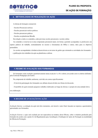PLANO DA PROPOSTA
                                                                                    DE AÇÃO DE FORMAÇÃO

    6. METODOLOGIAS DE REALIZAÇÃO DA AÇÃO


    A oficina de formação constará de:

    - Sessões Presenciais teóricas
    - Sessões presenciais teórico-práticas
    - Sessões presenciais práticas
    - Sessões em plataforma Moodle
    Em relação a todos os conteúdos, estão previstas sessões presenciais e sessões online.
    Ao conteúdo c) reservar-se-á uma componente presencial maior, de forma a permitir acompanhar os professores em
aspetos práticos do trabalho, nomeadamente no recurso a ferramentas do Office e outras, úteis para os objetivos
pretendidos.
     As sessões acompanhadas à distância desenvolvem-se em torno de guiões que orientarão as atividades dos formandos
    e publicações dos trabalhos da ação na plataforma a utilizar.




      7. REGIME DE AVALIAÇÃO DOS FORMANDOS

     Os formandos serão avaliados quantitativamente numa escala de 1 a 10 a valores, de acordo com os critérios definidos
pela Comissão Pedagógica do Centro.

    Na componente de trabalho autónomo, será tido em consta especificamente:

    - O nível de participação dos formandos nos debates desenvolvidos nos fóruns de discussão.

    - O portfólio do qual constarão pequenos trabalhos elaborados ao longo da oficina e o projeto de uma unidade letiva

em colaboração.




      8. REGIME DE AVALIAÇÃO DA AÇÃO


Avaliação Interna: a avaliação da ação terá dois momentos, um inicial e outro final, baseada na resposta a questionários
apresentados aos formandos.


Avaliação Externa: a ação será avaliada por um especialista na temática desta Oficina, sobre o relatório produzido pelo
formador de acordo com o ponto 6.2 do Regulamento para Acreditação e Creditação de Ações de Formação na modalidade
de Oficina de Formação.




Imp. 753.2 – PPAF, rev1
 