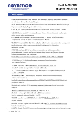 PLANO DA PROPOSTA
                                                                                          DE AÇÃO DE FORMAÇÃO

      9. BIBLIOGRAFIA

     BARROSO, Cristina (Coord.) (1998) Que posso fazer da biblioteca da escola? Ficheiro para a autonomia
     dos utiliza dores . Lisboa. Ministério da Educação.

     BRÁS, Maria Helena Bandeira (1998) Instalações e organização do espaço, Lisboa: Ministério da Educação.
     Departamento de Avaliação, Prospectiva e Planeamento.

     CALlXTO, José António (1996) A Biblioteca Escolar e a Sociedade de Informação. Lisboa: Caminho.

     CANÁRIO, Rui (e outros) (1994) Mediatecas Escolares - Génese e Desenvolvimento de uma Inovação.
     Lisboa: Instituto de Inovação Educacional.
     CANÁRIO, R (1999) "Inovação: Uma relação entre o centro e a periferia". tn NÓVOA (coord.),
     As organizações escolares em análise. Lisboa: Publicações D. Quixote

     CHAPRON, Françoise, (2003) « L'évolution de la place de I'information-documentation dans I'enseignement
     dans I'enseignement scolaire». http://www.ccr.jussieu.fr/urfistlAssises/Ass-Chapron.htm
     [acedido em 5/06/20051

     DURPAIRE, Jean Louis (2004)« Les politiques documentaires des établissementsscolaires.
     Rapport à Monsieur le Ministre de l'ÉducationNational». Paris: Ministêre de l'Éducation Nationale
     del'Enseignement Supérieur et de la Recherche.
     http://w.NW.ladocumentationfrancaise.fr/brp/notices/044000279. shtml [acedido em 5/06/20051

     FONDIN, Hubert (1992) Profession Enseignant. Rechercher et Traiter l'lnformation.
     Paris: Hachette Éducation,

     GASPAR, Teresa (org.) (2004) Saberes Básicos de Todos os Cidadãos no séc. XXI.
     Conselho Nacional de Educação. Lisboa: Ministério da Educação.

     IFLA. (2002) "School Libraries Guidellines" [página Web] http://www.i:tla.orgfVIIlsll/pubslsguide02.pdf
     [acedido em 5/06/2005]

     LE ROux, Loíc, (2005) « Pratiques, réseaux et territoires : les professeurs documentalistes aux
     confluences des mutations »
     http://archivesic.ccsd.cnrs.fr/documents/archivesO/00/00/10/78/sic0000107806/sic00001078.html# ftn 1
     [Acedido em 5/06/05]

     MAGALHÃES, Ana Maria (1998) A biblioteca da escola e o prazer de ler. Lisboa: Ministério da
     Educação.

     Manifesto das bibliotecas Escolares da UNESCO (2000), Haia: IFLA.
     [Traduzido e publicado pelo Gabinete da Rede de Bibliotecas Escolares].
     http://wvvw.dapp.min-edu.ptlrbe/[Acedido a 5/06/05]

     PIERLOT, Jacqueline Bayard; BlRGLIN, Marie José (1994) Clés Pour Le CDI.Par Paris:
     Hachette Éducation.

     PIERLOT, Jacqueline Bayard; BlRGLIN, Marie José (1991). Le CDI au creur du Project Pédagogigue.
     Paris: Hachette Éducation.
     ROLDÃO, Maria do Céu (2003) Gestão do currículo e avaliação de competências. Lisboa: Editorial Presença.

Imp. 753.2 – PPAF, rev1
 