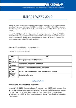 IMPACT WEEK 2012

AIESEC has always strived hard to make a positive impact on the society and all its members have
been hugely successful at it. Impact Week 2012 is an initiative by AIESEC in Delhi IIT, to mobilize to
Countries population and provide them with a platform to volunteer and do their bit towards their
society.

Impact Week 2012 primarily aims at generating the feeling of voluntarism in the youth. AIESEC in
Delhi IIT feels that along with creating a physical impact through events like Balakalakaar, virtual
impact is equally important and can go on a massive scale. IMPACT WEEK 2012 is a flagship AIESEC
event and was hugely successful in its 2011 edition.




TIMELINE: 30th November 2012- 30th December 2012

NUMBER OF LIVES IMPACTED: 2000+


  DATE                                                          EVENT
30th              Photography Movement Commences
November
12th              Videography Movement Commences
December
16th              Results of Photography Movement announced
December
17th-21st         AIESEC Experience Delivery( Youth Empowerment Sessions)
December
27th-30th         Blood Donation Camp
December

                                         THE EVENTS
Photography and Videography Movement:

Impact Week 2012 is planned to be the first virtual event AIESEC India has ever done.
We believe that everyone wants to participate in our cause of impacting the society
but there are a lot of times when they do not get the platform. To make Impact
Week easily accessible to all we have put a major chunk of it on facebook via various
competitions.
 