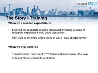 The Story - Training When we exceeded expectations Enjoyed the research session discussed critiquing a piece of research, explained it well, good discussion. I left able to continue with a piece of work I was struggling with   When we only satisfied Too advanced, not sure if ***** discussed in advance - the level of research we wanted to undertake   