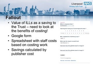 Fallout Value of ILLs as a saving to the Trust – need to look at the benefits of costing! Google form Spreadsheet with staff costs based on costing work Savings calculated by publisher cost  
