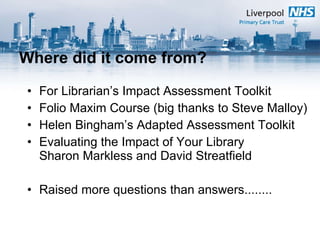 Where did it come from? For Librarian’s Impact Assessment Toolkit Folio Maxim Course (big thanks to Steve Malloy) Helen Bingham’s Adapted Assessment Toolkit Evaluating the Impact of Your Library  Sharon Markless and David Streatfield  Raised more questions than answers........ 