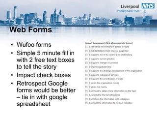 Web Forms Wufoo forms Simple 5 minute fill in with 2 free text boxes to tell the story Impact check boxes Retrospect Google forms would be better – tie in with google spreadsheet 