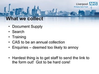 What we collect Document Supply Search Training CAS to be an annual collection Enquiries – deemed too likely to annoy Hardest thing is to get staff to send the link to the form out!  Got to be hard core! 