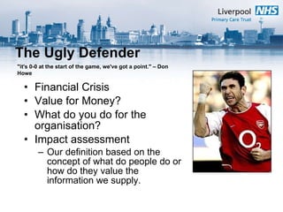 The Ugly Defender Financial Crisis Value for Money? What do you do for the organisation? Impact assessment Our definition based on the concept of what do people do or how do they value the information we supply. "it's 0-0 at the start of the game, we've got a point." – Don Howe 