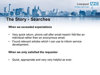 The Story - Searches When we exceeded expectations Very quick return, phone call after email meant I felt like an individual rather than an anonymous email.  Found relevant articles which I can use to inform service development. When we only satisfied the requestor Quick, appropriate and very very helpful as ever.  