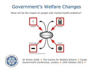 Government’s Welfare Changes
What will be the impact on people with mental health problems?




          Dr Simon Duffy ￭ The Centre for Welfare Reform ￭ Inside
          Government Conference, London ￭ 24th October 2012 ￭
 