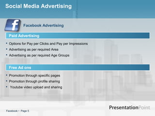 Social Media Advertising


            Facebook Advertising

  Paid Advertising
 Options for Pay per Clicks and Pay per Impressions
 Advertising as per required Area
 Advertising as per required Age Groups


  Free Ad ons
 Promotion through specific pages
 Promotion through profile sharing
 Youtube video upload and sharing




Facebook  Page 5
 
