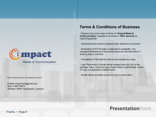Terms & Conditions of Business
                                      · Payment has to be made in favour of “Impact Media &
                                      Communication” payable at Lucknow in 100% advance by
                                      Cash/Cheque/DD.

                                      · Advertisements would be released after clearance of payment.

                                      · Scheduling of FCT/Scrolls is subjected to availability. Any
                                      changes/rescheduling of the activity has to be informed before 7
                                      working days in advance.

                                      · Cancellation of the activity shall not be possible any ways
              Media & Communication
                                      · Logo Placement in Scrolls will be charged extra @ 35% of the
                                      package Value. Only one Logo of each client is permissible. Clarity
                                      of Logo is subjected to material send.

                                      · Scrolls will be schedule across the day for each client.
http://impactmac.wordpress.com/

E-Mail: impactmac@gmail.com
Mob: 7408176874
Address: 69/44 ClaySquare, Lucknow.




Thanks  Page 8
 