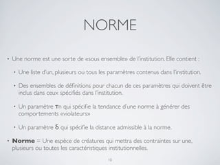 NORME
• Une norme est une sorte de «sous ensemble» de l’institution. Elle contient :
• Une liste d’un, plusieurs ou tous les paramètres contenus dans l’institution.
• Des ensembles de déﬁnitions pour chacun de ces paramètres qui doivent être
inclus dans ceux spéciﬁés dans l’institution.
• Un paramètre τn qui spéciﬁe la tendance d’une norme à générer des
comportements «violateurs»
• Un paramètre δ qui spéciﬁe la distance admissible à la norme.
• Norme = Une espèce de créatures qui mettra des contraintes sur une,
plusieurs ou toutes les caractéristiques institutionnelles.
10
 