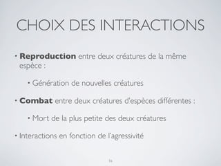 CHOIX DES INTERACTIONS
• Reproduction entre deux créatures de la même
espèce :
• Génération de nouvelles créatures
• Combat entre deux créatures d’espèces différentes :
• Mort de la plus petite des deux créatures
• Interactions en fonction de l’agressivité
16
 