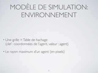 MODÈLE DE SIMULATION:
ENVIRONNEMENT
• Une grille =Table de hachage
(clef : coordonnées de l’agent, valeur : agent)
• Le rayon maximum d’un agent (en pixels)
21
 