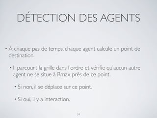 DÉTECTION DES AGENTS
• A chaque pas de temps, chaque agent calcule un point de
destination.
• Il parcourt la grille dans l’ordre et vériﬁe qu’aucun autre
agent ne se situe à Rmax près de ce point.
• Si non, il se déplace sur ce point.
• Si oui, il y a interaction.
24
 