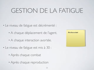 GESTION DE LA FATIGUE
• Le niveau de fatigue est décrémenté :
• A chaque déplacement de l’agent.
• A chaque interaction avortée.
• Le niveau de fatigue est mis à 30 :
• Après chaque combat
• Après chaque reproduction
25
Dire d’ou ca vient
 