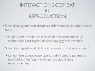 INTERACTIONS COMBAT
ET
REPRODUCTION
• Si les deux agents sont d’espèces différentes, ils se battent entre
eux :
• Le plus petit des deux est retiré de l’environnement. (si
même taille, c’est l’agent initiateur qui gagne le combat)
• Si les deux agents sont de la même espèce, ils se reproduisent :
• Un nombre de nouveaux agents ,déﬁni dans le paramètre
(nbChildren) de l’agent initiateur, est ajouté dans
l’environnement.
27
 