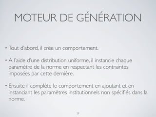 MOTEUR DE GÉNÉRATION
• Tout d’abord, il crée un comportement.
• A l’aide d’une distribution uniforme, il instancie chaque
paramètre de la norme en respectant les contraintes
imposées par cette dernière.
• Ensuite il complète le comportement en ajoutant et en
instanciant les paramètres institutionnels non spéciﬁés dans la
norme.
29
 