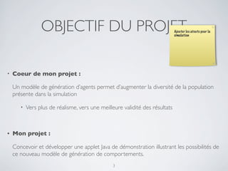 OBJECTIF DU PROJET
• Coeur de mon projet :
Un modèle de génération d’agents permet d’augmenter la diversité de la population
présente dans la simulation
• Vers plus de réalisme, vers une meilleure validité des résultats
• Mon projet :
Concevoir et développer une applet Java de démonstration illustrant les possibilités de
ce nouveau modèle de génération de comportements.
3
Ajouter les atouts pour la
simulation
 