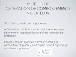 MOTEUR DE
GÉNÉRATION DE COMPORTEMENTS
VIOLATEURS
• Tout d’abord, il crée un comportement.
• A l’aide d’une distribution uniforme, il instancie chaque
paramètre en respectant les contraintes imposées par
l’institution.
• Ensuite il calcule l'écart à la norme et vériﬁe si le
comportement généré est admissible sinon il régénère un
nouveau comportement.
30
 