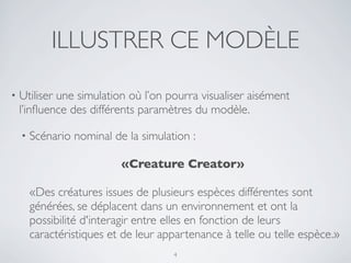 ILLUSTRER CE MODÈLE
• Utiliser une simulation où l’on pourra visualiser aisément
l’inﬂuence des différents paramètres du modèle.
• Scénario nominal de la simulation :
	

 	

 	

 	

 	

	

 	

 	

 	

 	

 	

 «Creature Creator»
«Des créatures issues de plusieurs espèces différentes sont
générées, se déplacent dans un environnement et ont la
possibilité d'interagir entre elles en fonction de leurs
caractéristiques et de leur appartenance à telle ou telle espèce.»
4
 