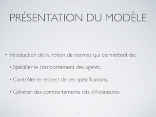 PRÉSENTATION DU MODÈLE
• Introduction de la notion de normes qui permettent de:
• Spéciﬁer le comportement des agents.
• Contrôler le respect de ces spéciﬁcations.
• Générer des comportements dits «Violateurs»
7
 
