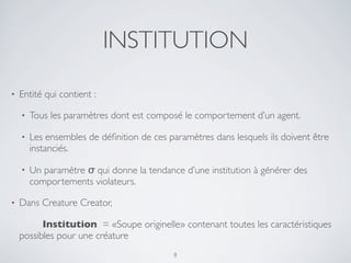 INSTITUTION
• Entité qui contient :
• Tous les paramètres dont est composé le comportement d’un agent.
• Les ensembles de déﬁnition de ces paramètres dans lesquels ils doivent être
instanciés.
• Un paramètre σ qui donne la tendance d’une institution à générer des
comportements violateurs.
• Dans Creature Creator,
	

 Institution = «Soupe originelle» contenant toutes les caractéristiques
possibles pour une créature
8
 