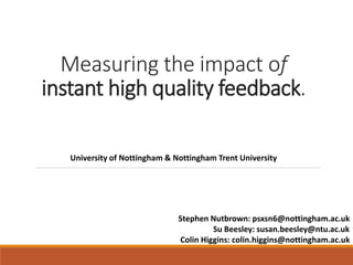 Measuring the impact of
instant high quality feedback.
Stephen Nutbrown: psxsn6@nottingham.ac.uk
Su Beesley: susan.beesley@ntu.ac.uk
Colin Higgins: colin.higgins@nottingham.ac.uk
University of Nottingham & Nottingham Trent University
 