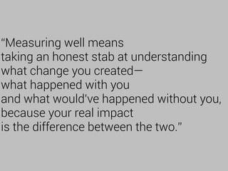 “Measuring well means
taking an honest stab at understanding
what change you created—
what happened with you
and what would've happened without you,
because your real impact
is the difference between the two.”
 