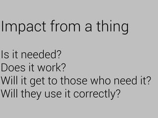 Impact from a thing
Is it needed?
Does it work?
Will it get to those who need it?
Will they use it correctly?
 