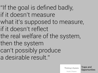 “If the goal is deﬁned badly,
if it doesn’t measure
what it’s supposed to measure,
if it doesn’t reflect
the real welfare of the system,
then the system
can’t possibly produce
a desirable result.”
Traps and
Opportunities
 