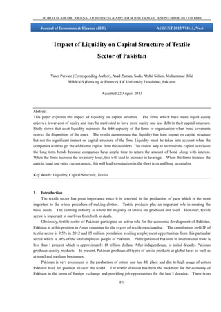 WORLD ACADEMIC JOURNAL OF BUSINESS & APPLIED SCIENCES-MARCH-SEPTEMBER 2013 EDITION

Journal of Economics & Finance (JEF)

AUGUST 2013 VOL.1, No.6

Impact of Liquidity on Capital Structure of Textile
Sector of Pakistan
Yaser Pervaiz (Corresponding Author), Asad Zaman, Sadia Abdul Salam, Muhammad Bilal
MBA/MS (Banking & Finance), GC University Faisalabad, Pakistan
Accepted 22 August 2013

Abstract
This paper explores the impact of liquidity on capital structure. The firms which have more liquid equity
enjoys a lower cost of equity and may be motivated to have more equity and less debt in their capital structure.
Study shows that asset liquidity increases the debt capacity of the firms or organization when bond covenants
restrict the disposition of the asset. The results demonstrate that liquidity has least impact on capital structure
but not the significant impact on capital structure of the firm. Liquidity must be taken into account when the
companies want to get the additional capital from the outsiders. The easiest way to increase the capital is to issue
the long term bonds because companies have ample time to return the amount of bond along with interest.
When the firms increase the inventory level, this will lead to increase in leverage. When the firms increase the
cash in hand and other current assets, this will lead to reduction in the short term and long term debts.
Key Words: Liquidity, Capital Structure, Textile

1.

Introduction
The textile sector has great importance since it is involved in the production of yarn which is the most
important to the whole procedure of making clothes. Textile products play an important role in meeting the
basic needs. The clothing industry is where the majority of textile are produced and used. However, textile
sector is important in our lives from birth to death.
Obviously, textile sector of Pakistan participate an active role for the economic development of Pakistan.
Pakistan is at 8th position in Asian countries for the export of textile merchandise. The contribution in GDP of
textile sector is 9.5% in 2012 and 15 million population availing employment opportunities from this particular
sector which is 30% of the total employed people of Pakistan. Participation of Pakistan in international trade is
less than 1 percent which is approximately 18 trillion dollars. After independence, in initial decades Pakistan
produces quality products. In present, Pakistan produces all types of textile products at global level as well as
at small and medium businesses.
Pakistan is very prominent in the production of cotton and has 4th place and due to high usage of cotton
Pakistan hold 3rd position all over the world. The textile division has been the backbone for the economy of
Pakistan in the terms of foreign exchange and providing job opportunities for the last 5 decades. There is no
223

 