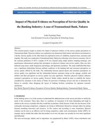 WORLD ACADEMIC JOURNAL OF BUSINESS & APPLIED SCIENCES-MARCH-SEPTEMBER 2013 EDITION

Journal of Economics & Finance (JEF)

SEPTEMBER 2013 VOL.1, No.7

Impact of Physical Evidence on Perception of Service Quality in
the Banking Industry: A case of Transnational Bank, Nakuru
Esther Nyambugi Thuku
Jomo Kenyatta University of Agriculture & Technology, Kenya
Accepted 26 September 2013
Abstract
This research project sought to analyse the impact of physical evidence on the service quality perceptions in
Transnational Bank. Physical evidence was explored in two dimensions both interior and exterior environment in
a facility. Service quality on the other hand was explored in terms of: reliability, responsiveness, assurance and
empathy. The study was conducted at Transnational bank, Nakuru by collecting views from its customers. Out of
the customer polulation of 2073 a sample of 95 was selected using simple random sampling technique, and
questionnaire administered seeking their perception on physical evidence and service quality. Data was then
analysed using mean, mode frequencies percentages and spearman correlation. The study established that there
was a significant relationship between ambient conditions in the banking hall and customers perceptions on
service quality offered by the bank. The relationship between special layout and customers perceptions on
service quality was significant and the relationship between customers rating on the signage, symbols and
artifacts and their perceptions on service quality was also significant. Therefore physical evidence influence
customer’s perceptions on service quality. However further studies should be done to establish the factors
considered by customers in the choice of banks for provision of banking services and also to determine the
factors to consider when designing the layout of banking facilities considerate for optimum customer
satisfaction.
Key Words: Physical Evidence, Perception of Service Quality, Banking Industry, Transnational Bank, Nakuru

1. Introduction
In the banking sector, it is of the essence to understand the added pressure on the service providers to satisfy the
needs of the customers. These days, there is a tendency of consumers to be more demanding and tough in
relation to the service or product that they would like to purchase. Partly because of that, but also because of the
continually increasing competition, companies are trying to differentiate themselves amongst others by putting
forward something innovative and inventive. In this context and according to some researchers, physical
evidence can be seen as an effective tool for being competitive, under such circumstances. Kotler (2007), for
example, had no doubts that rather than the product on its own, the place can actually be even more significant
and influential.
The term servicescape, indeed, and its importance was popularized by Bitner (1992), whose contribution and
240

 