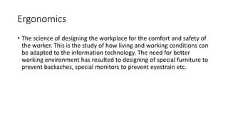 Ergonomics
• The science of designing the workplace for the comfort and safety of
the worker. This is the study of how liv...