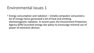 Environmental issues 1
• Energy consumption and radiation – initially computers consumed a
lot of energy hence generated a...