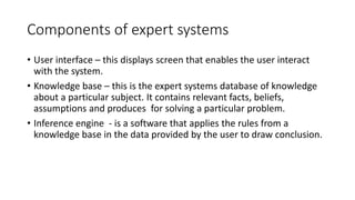 Components of expert systems
• User interface – this displays screen that enables the user interact
with the system.
• Kno...