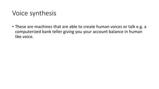 Voice synthesis
• These are machines that are able to create human voices or talk e.g. a
computerized bank teller giving y...